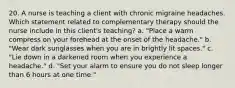 20. A nurse is teaching a client with chronic migraine headaches. Which statement related to complementary therapy should the nurse include in this client's teaching? a. "Place a warm compress on your forehead at the onset of the headache." b. "Wear dark sunglasses when you are in brightly lit spaces." c. "Lie down in a darkened room when you experience a headache." d. "Set your alarm to ensure you do not sleep longer than 6 hours at one time."