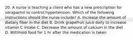 20. A nurse is teaching a client who has a new prescription for veraparmil to control hypertension. Which of the following instructions should the nurse include? A. Increase the amount of dietary fiber in the diet B. Drink grapefruit juice daily to increase vitamin C intake C. Decrease the amount of calcium in the diet D. Withhold food for 1 hr after the medication is taken