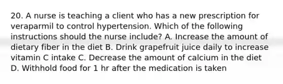 20. A nurse is teaching a client who has a new prescription for veraparmil to control hypertension. Which of the following instructions should the nurse include? A. Increase the amount of dietary fiber in the diet B. Drink grapefruit juice daily to increase vitamin C intake C. Decrease the amount of calcium in the diet D. Withhold food for 1 hr after the medication is taken