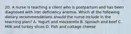 20. A nurse is teaching a client who is postpartum and has been diagnosed with iron deficiency anemia. Which of the following dietary recommendations should the nurse include in the teaching plan? A. Yogurt and mozzarella B. Spinach and beef C. Milk and turkey slices D. Fish and cottage cheese