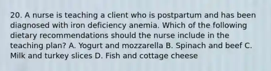 20. A nurse is teaching a client who is postpartum and has been diagnosed with iron deficiency anemia. Which of the following dietary recommendations should the nurse include in the teaching plan? A. Yogurt and mozzarella B. Spinach and beef C. Milk and turkey slices D. Fish and cottage cheese