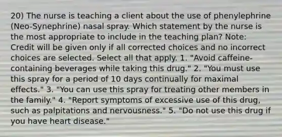 20) The nurse is teaching a client about the use of phenylephrine (Neo-Synephrine) nasal spray. Which statement by the nurse is the most appropriate to include in the teaching plan? Note: Credit will be given only if all corrected choices and no incorrect choices are selected. Select all that apply. 1. "Avoid caffeine-containing beverages while taking this drug." 2. "You must use this spray for a period of 10 days continually for maximal effects." 3. "You can use this spray for treating other members in the family." 4. "Report symptoms of excessive use of this drug, such as palpitations and nervousness." 5. "Do not use this drug if you have heart disease."