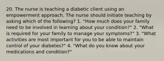 20. The nurse is teaching a diabetic client using an empowerment approach. The nurse should initiate teaching by asking which of the following? 1. "How much does your family need to be involved in learning about your condition?" 2. "What is required for your family to manage your symptoms?" 3. "What activities are most important for you to be able to maintain control of your diabetes?" 4. "What do you know about your medications and condition?"