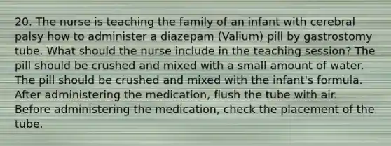 20. The nurse is teaching the family of an infant with cerebral palsy how to administer a diazepam (Valium) pill by gastrostomy tube. What should the nurse include in the teaching session? The pill should be crushed and mixed with a small amount of water. The pill should be crushed and mixed with the infant's formula. After administering the medication, flush the tube with air. Before administering the medication, check the placement of the tube.