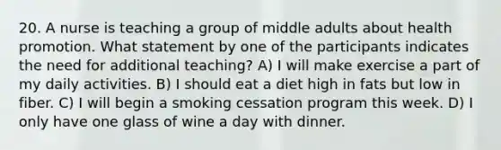 20. A nurse is teaching a group of middle adults about health promotion. What statement by one of the participants indicates the need for additional teaching? A) I will make exercise a part of my daily activities. B) I should eat a diet high in fats but low in fiber. C) I will begin a smoking cessation program this week. D) I only have one glass of wine a day with dinner.