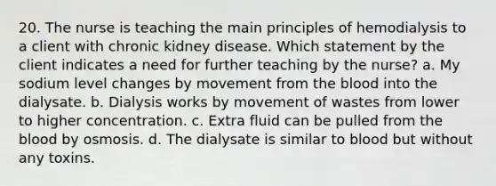 20. The nurse is teaching the main principles of hemodialysis to a client with chronic kidney disease. Which statement by the client indicates a need for further teaching by the nurse? a. My sodium level changes by movement from <a href='https://www.questionai.com/knowledge/k7oXMfj7lk-the-blood' class='anchor-knowledge'>the blood</a> into the dialysate. b. Dialysis works by movement of wastes from lower to higher concentration. c. Extra fluid can be pulled from the blood by osmosis. d. The dialysate is similar to blood but without any toxins.