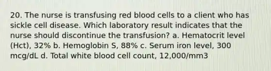 20. The nurse is transfusing red blood cells to a client who has sickle cell disease. Which laboratory result indicates that the nurse should discontinue the transfusion? a. Hematocrit level (Hct), 32% b. Hemoglobin S, 88% c. Serum iron level, 300 mcg/dL d. Total white blood cell count, 12,000/mm3