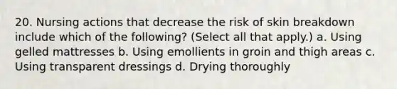 20. Nursing actions that decrease the risk of skin breakdown include which of the following? (Select all that apply.) a. Using gelled mattresses b. Using emollients in groin and thigh areas c. Using transparent dressings d. Drying thoroughly