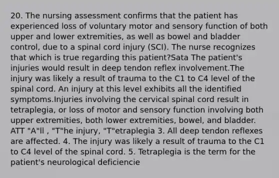 20. The nursing assessment confirms that the patient has experienced loss of voluntary motor and sensory function of both upper and lower extremities, as well as bowel and bladder control, due to a spinal cord injury (SCI). The nurse recognizes that which is true regarding this patient?Sata The patient's injuries would result in deep tendon reflex involvement.The injury was likely a result of trauma to the C1 to C4 level of <a href='https://www.questionai.com/knowledge/kkAfzcJHuZ-the-spinal-cord' class='anchor-knowledge'>the spinal cord</a>. An injury at this level exhibits all the identified symptoms.Injuries involving the cervical spinal cord result in tetraplegia, or loss of motor and sensory function involving both upper extremities, both lower extremities, bowel, and bladder. ATT "A"ll , "T"he injury, "T"etraplegia 3. All deep tendon reflexes are affected. 4. The injury was likely a result of trauma to the C1 to C4 level of the spinal cord. 5. Tetraplegia is the term for the patient's neurological deficiencie