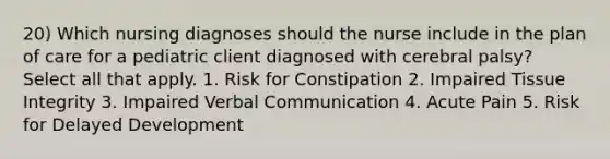 20) Which nursing diagnoses should the nurse include in the plan of care for a pediatric client diagnosed with cerebral palsy? Select all that apply. 1. Risk for Constipation 2. Impaired Tissue Integrity 3. Impaired Verbal Communication 4. Acute Pain 5. Risk for Delayed Development