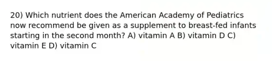 20) Which nutrient does the American Academy of Pediatrics now recommend be given as a supplement to breast-fed infants starting in the second month? A) vitamin A B) vitamin D C) vitamin E D) vitamin C