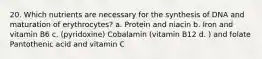 20. Which nutrients are necessary for the synthesis of DNA and maturation of erythrocytes? a. Protein and niacin b. Iron and vitamin B6 c. (pyridoxine) Cobalamin (vitamin B12 d. ) and folate Pantothenic acid and vitamin C