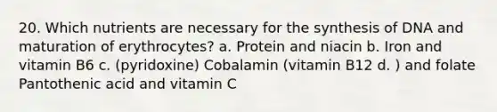 20. Which nutrients are necessary for the synthesis of DNA and maturation of erythrocytes? a. Protein and niacin b. Iron and vitamin B6 c. (pyridoxine) Cobalamin (vitamin B12 d. ) and folate Pantothenic acid and vitamin C