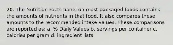 20. The Nutrition Facts panel on most packaged foods contains the amounts of nutrients in that food. It also compares these amounts to the recommended intake values. These comparisons are reported as: a. % Daily Values b. servings per container c. calories per gram d. ingredient lists