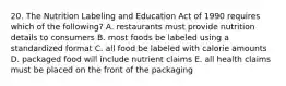 20. The Nutrition Labeling and Education Act of 1990 requires which of the following? A. restaurants must provide nutrition details to consumers B. most foods be labeled using a standardized format C. all food be labeled with calorie amounts D. packaged food will include nutrient claims E. all health claims must be placed on the front of the packaging