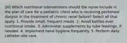 20) Which nutritional interventions should the nurse include in the plan of care for a pediatric client who is receiving peritoneal dialysis in the treatment of chronic renal failure? Select all that apply. 1. Provide small, frequent meals. 2. Avoid battles over nutritional intake. 3. Administer supplements by tube feedings, if needed. 4. Implement hand hygiene frequently. 5. Perform daily catheter site care.