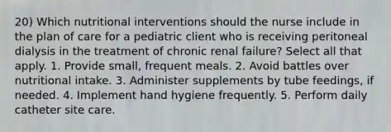 20) Which nutritional interventions should the nurse include in the plan of care for a pediatric client who is receiving peritoneal dialysis in the treatment of chronic renal failure? Select all that apply. 1. Provide small, frequent meals. 2. Avoid battles over nutritional intake. 3. Administer supplements by tube feedings, if needed. 4. Implement hand hygiene frequently. 5. Perform daily catheter site care.