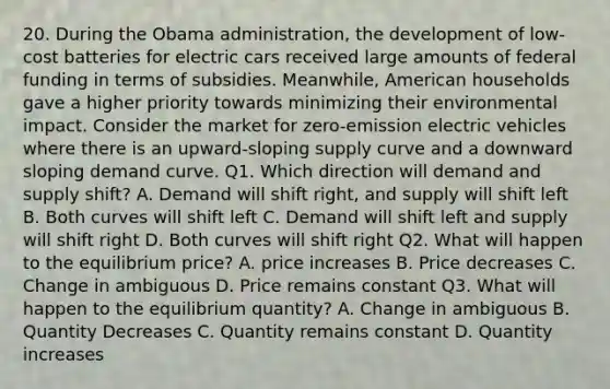 20. During the Obama administration, the development of low-cost batteries for electric cars received large amounts of federal funding in terms of subsidies. Meanwhile, American households gave a higher priority towards minimizing their environmental impact. Consider the market for zero-emission electric vehicles where there is an upward-sloping supply curve and a downward sloping demand curve. Q1. Which direction will demand and supply shift? A. Demand will shift right, and supply will shift left B. Both curves will shift left C. Demand will shift left and supply will shift right D. Both curves will shift right Q2. What will happen to the equilibrium price? A. price increases B. Price decreases C. Change in ambiguous D. Price remains constant Q3. What will happen to the equilibrium quantity? A. Change in ambiguous B. Quantity Decreases C. Quantity remains constant D. Quantity increases