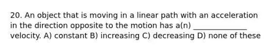 20. An object that is moving in a linear path with an acceleration in the direction opposite to the motion has a(n) ______________ velocity. A) constant B) increasing C) decreasing D) none of these