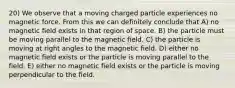 20) We observe that a moving charged particle experiences no magnetic force. From this we can definitely conclude that A) no magnetic field exists in that region of space. B) the particle must be moving parallel to the magnetic field. C) the particle is moving at right angles to the magnetic field. D) either no magnetic field exists or the particle is moving parallel to the field. E) either no magnetic field exists or the particle is moving perpendicular to the field.