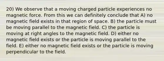 20) We observe that a moving charged particle experiences no magnetic force. From this we can definitely conclude that A) no magnetic field exists in that region of space. B) the particle must be moving parallel to the magnetic field. C) the particle is moving at right angles to the magnetic field. D) either no magnetic field exists or the particle is moving parallel to the field. E) either no magnetic field exists or the particle is moving perpendicular to the field.