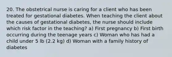 20. The obstetrical nurse is caring for a client who has been treated for gestational diabetes. When teaching the client about the causes of gestational diabetes, the nurse should include which risk factor in the teaching? a) First pregnancy b) First birth occurring during the teenage years c) Woman who has had a child under 5 lb (2.2 kg) d) Woman with a family history of diabetes