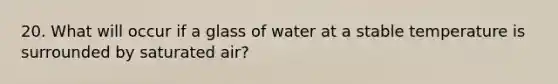 20. What will occur if a glass of water at a stable temperature is surrounded by saturated air?