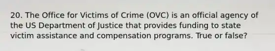 20. The Office for Victims of Crime (OVC) is an official agency of the US Department of Justice that provides funding to state victim assistance and compensation programs. True or false?