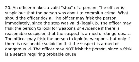 20. An officer makes a valid "stop" of a person. The officer is suspicious that the person was about to commit a crime. What should the officer do? a. The officer may frisk the person immediately, since the stop was valid (legal). b. The officer may frisk the person to look for weapons or evidence if there is reasonable suspicion that the suspect is armed or dangerous. c. The officer may frisk the person to look for weapons, but only if there is reasonable suspicion that the suspect is armed or dangerous. d. The officer may NOT frisk the person, since a frisk is a search requiring probable cause