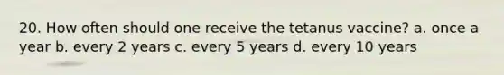 20. How often should one receive the tetanus vaccine? a. once a year b. every 2 years c. every 5 years d. every 10 years