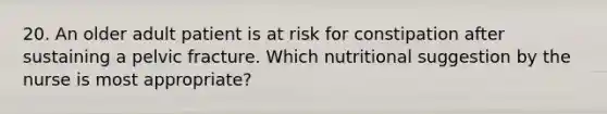 20. An older adult patient is at risk for constipation after sustaining a pelvic fracture. Which nutritional suggestion by the nurse is most appropriate?