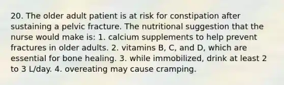 20. The older adult patient is at risk for constipation after sustaining a pelvic fracture. The nutritional suggestion that the nurse would make is: 1. calcium supplements to help prevent fractures in older adults. 2. vitamins B, C, and D, which are essential for bone healing. 3. while immobilized, drink at least 2 to 3 L/day. 4. overeating may cause cramping.