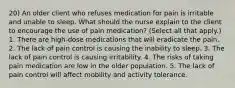 20) An older client who refuses medication for pain is irritable and unable to sleep. What should the nurse explain to the client to encourage the use of pain medication? (Select all that apply.) 1. There are high-dose medications that will eradicate the pain. 2. The lack of pain control is causing the inability to sleep. 3. The lack of pain control is causing irritability. 4. The risks of taking pain medication are low in the older population. 5. The lack of pain control will affect mobility and activity tolerance.