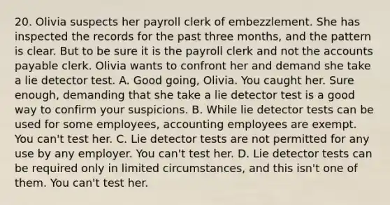 20. Olivia suspects her payroll clerk of embezzlement. She has inspected the records for the past three months, and the pattern is clear. But to be sure it is the payroll clerk and not the accounts payable clerk. Olivia wants to confront her and demand she take a lie detector test. A. Good going, Olivia. You caught her. Sure enough, demanding that she take a lie detector test is a good way to confirm your suspicions. B. While lie detector tests can be used for some employees, accounting employees are exempt. You can't test her. C. Lie detector tests are not permitted for any use by any employer. You can't test her. D. Lie detector tests can be required only in limited circumstances, and this isn't one of them. You can't test her.