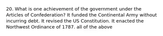 20. What is one achievement of the government under the Articles of Confederation? It funded the Continental Army without incurring debt. It revised the US Constitution. It enacted the Northwest Ordinance of 1787. all of the above