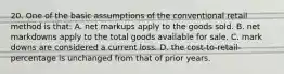 20. One of the basic assumptions of the conventional retail method is that: A. net markups apply to the goods sold. B. net markdowns apply to the total goods available for sale. C. mark downs are considered a current loss. D. the cost-to-retail-percentage is unchanged from that of prior years.