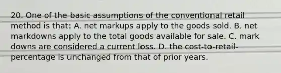 20. One of the basic assumptions of the conventional retail method is that: A. net markups apply to the goods sold. B. net markdowns apply to the total goods available for sale. C. mark downs are considered a current loss. D. the cost-to-retail-percentage is unchanged from that of prior years.