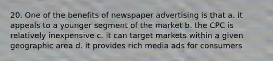 20. One of the benefits of newspaper advertising is that a. it appeals to a younger segment of the market b. the CPC is relatively inexpensive c. it can target markets within a given geographic area d. it provides rich media ads for consumers