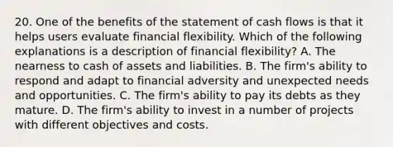 20. One of the benefits of the statement of cash flows is that it helps users evaluate financial flexibility. Which of the following explanations is a description of financial flexibility? A. The nearness to cash of assets and liabilities. B. The firm's ability to respond and adapt to financial adversity and unexpected needs and opportunities. C. The firm's ability to pay its debts as they mature. D. The firm's ability to invest in a number of projects with different objectives and costs.