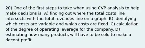 20) One of the first steps to take when using CVP analysis to help make decisions is: A) finding out where the total costs line intersects with the total revenues line on a graph. B) identifying which costs are variable and which costs are fixed. C) calculation of the degree of operating leverage for the company. D) estimating how many products will have to be sold to make a decent profit.