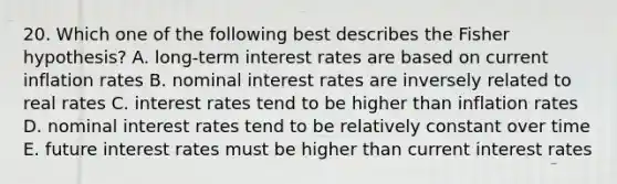 20. Which one of the following best describes the Fisher hypothesis? A. long-term interest rates are based on current inflation rates B. nominal interest rates are inversely related to real rates C. interest rates tend to be higher than inflation rates D. nominal interest rates tend to be relatively constant over time E. future interest rates must be higher than current interest rates