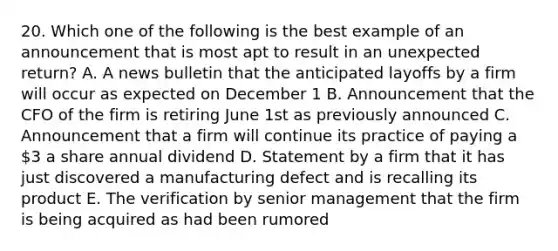 20. Which one of the following is the best example of an announcement that is most apt to result in an unexpected return? A. A news bulletin that the anticipated layoffs by a firm will occur as expected on December 1 B. Announcement that the CFO of the firm is retiring June 1st as previously announced C. Announcement that a firm will continue its practice of paying a 3 a share annual dividend D. Statement by a firm that it has just discovered a manufacturing defect and is recalling its product E. The verification by senior management that the firm is being acquired as had been rumored