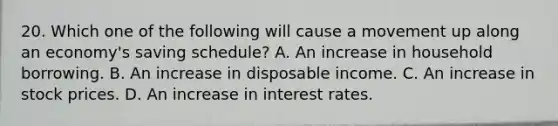 20. Which one of the following will cause a movement up along an economy's saving schedule? A. An increase in household borrowing. B. An increase in disposable income. C. An increase in stock prices. D. An increase in interest rates.