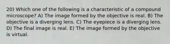 20) Which one of the following is a characteristic of a compound microscope? A) The image formed by the objective is real. B) The objective is a diverging lens. C) The eyepiece is a diverging lens. D) The final image is real. E) The image formed by the objective is virtual.