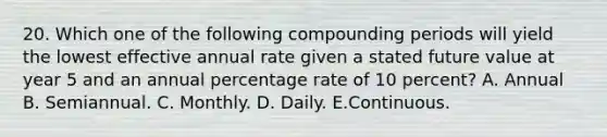 20. Which one of the following compounding periods will yield the lowest effective annual rate given a stated future value at year 5 and an annual percentage rate of 10 percent? A. Annual B. Semiannual. C. Monthly. D. Daily. E.Continuous.