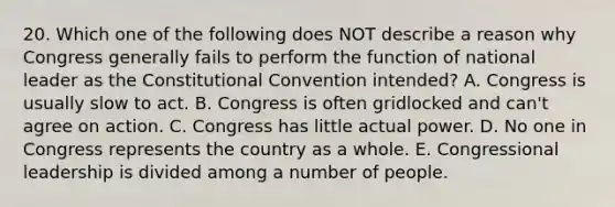 20. Which one of the following does NOT describe a reason why Congress generally fails to perform the function of national leader as the Constitutional Convention intended? A. Congress is usually slow to act. B. Congress is often gridlocked and can't agree on action. C. Congress has little actual power. D. No one in Congress represents the country as a whole. E. Congressional leadership is divided among a number of people.