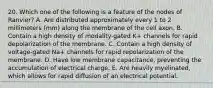 20. Which one of the following is a feature of the nodes of Ranvier? A. Are distributed approximately every 1 to 2 millimeters (mm) along the membrane of the cell axon. B. Contain a high density of modality-gated K+ channels for rapid depolarization of the membrane. C. Contain a high density of voltage-gated Na+ channels for rapid repolarization of the membrane. D. Have low membrane capacitance, preventing the accumulation of electrical charge. E. Are heavily myelinated, which allows for rapid diffusion of an electrical potential.