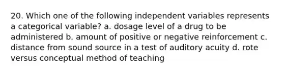 20. Which one of the following independent variables represents a categorical variable? a. dosage level of a drug to be administered b. amount of positive or negative reinforcement c. distance from sound source in a test of auditory acuity d. rote versus conceptual method of teaching