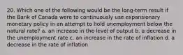 20. Which one of the following would be the long-term result if the Bank of Canada were to continuously use expansionary monetary policy in an attempt to hold unemployment below the natural rate? a. an increase in the level of output b. a decrease in the unemployment rate c. an increase in the rate of inflation d. a decrease in the rate of inflation