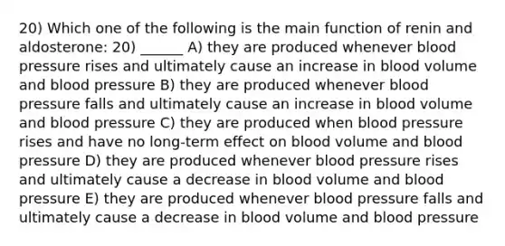 20) Which one of the following is the main function of renin and aldosterone: 20) ______ A) they are produced whenever blood pressure rises and ultimately cause an increase in blood volume and blood pressure B) they are produced whenever blood pressure falls and ultimately cause an increase in blood volume and blood pressure C) they are produced when blood pressure rises and have no long-term effect on blood volume and blood pressure D) they are produced whenever blood pressure rises and ultimately cause a decrease in blood volume and blood pressure E) they are produced whenever blood pressure falls and ultimately cause a decrease in blood volume and blood pressure